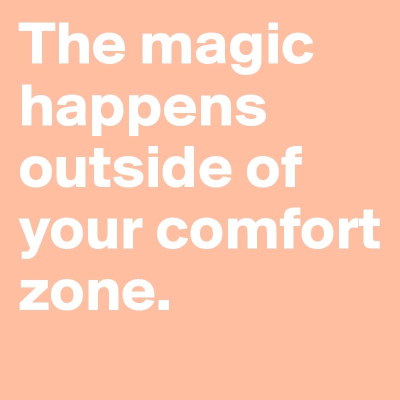 The magic happens outside of your comfort zone.