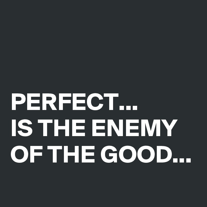 


PERFECT... 
IS THE ENEMY 
OF THE GOOD...