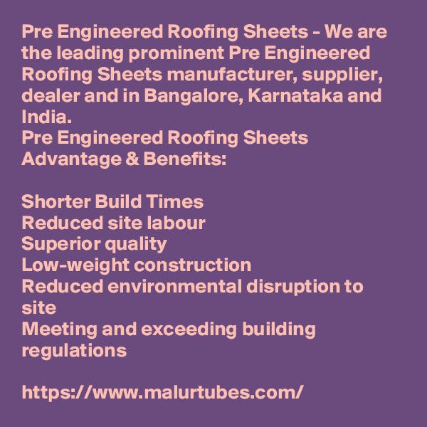 Pre Engineered Roofing Sheets - We are the leading prominent Pre Engineered Roofing Sheets manufacturer, supplier, dealer and in Bangalore, Karnataka and India.
Pre Engineered Roofing Sheets Advantage & Benefits:

Shorter Build Times
Reduced site labour
Superior quality
Low-weight construction
Reduced environmental disruption to site
Meeting and exceeding building regulations

https://www.malurtubes.com/