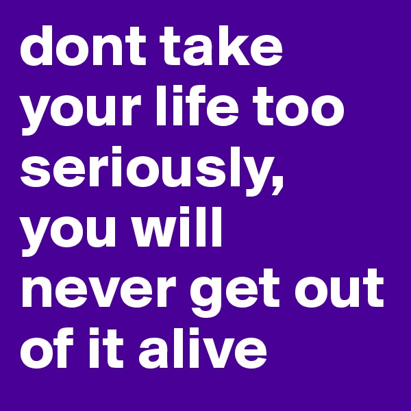 dont take your life too seriously, you will never get out of it alive