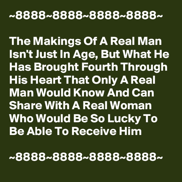 ~8888~8888~8888~8888~

The Makings Of A Real Man Isn't Just In Age, But What He Has Brought Fourth Through His Heart That Only A Real Man Would Know And Can Share With A Real Woman Who Would Be So Lucky To Be Able To Receive Him

~8888~8888~8888~8888~
