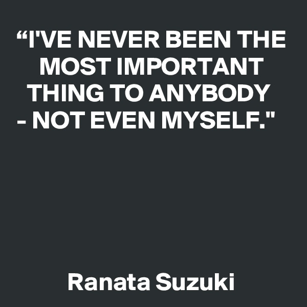 “I'VE NEVER BEEN THE MOST IMPORTANT THING TO ANYBODY 
- NOT EVEN MYSELF."                                                                                                                                                                                                                                                        
Ranata Suzuki