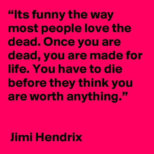 “Its funny the way most people love the dead. Once you are dead, you are made for life. You have to die before they think you are worth anything.”  


 Jimi Hendrix