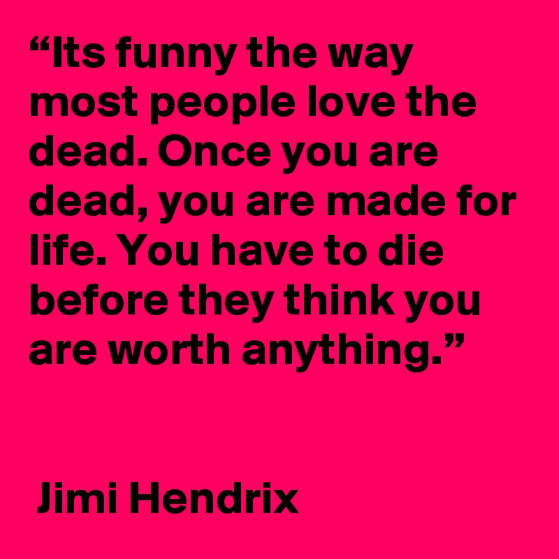 “Its funny the way most people love the dead. Once you are dead, you are made for life. You have to die before they think you are worth anything.”  


 Jimi Hendrix