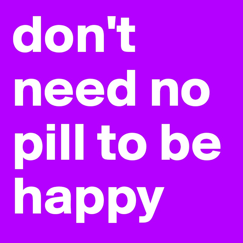 don't need no pill to be happy