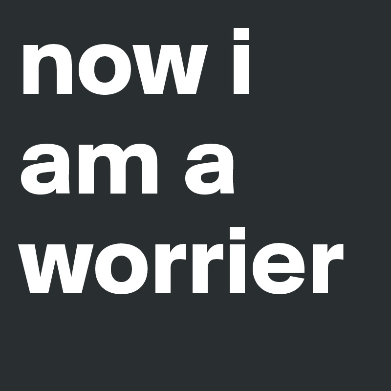 now i am a worrier