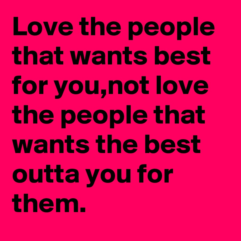 Love the people that wants best for you,not love the people that wants the best outta you for them.