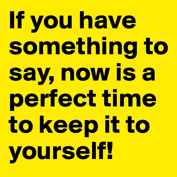 If you have something to say, now is a perfect time to keep it to yourself!