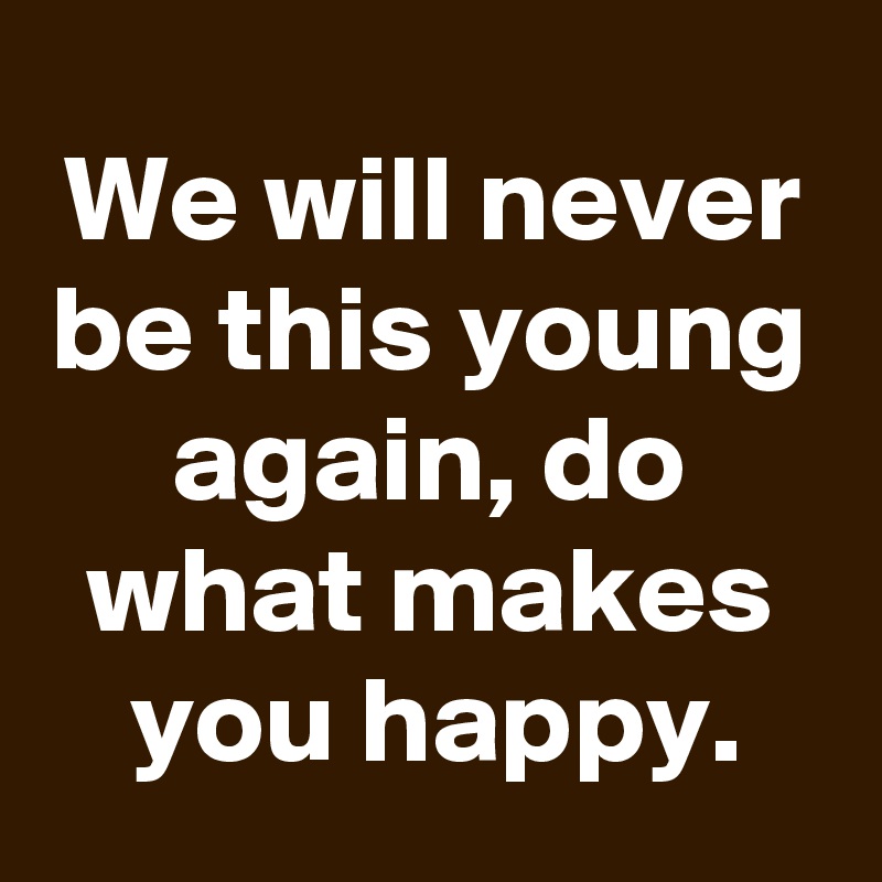 We will never be this young again, do what makes you happy.
