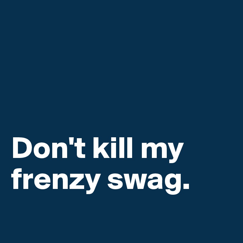                                    



Don't kill my frenzy swag.
