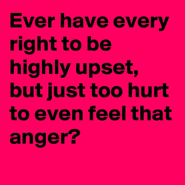 Ever have every right to be highly upset, but just too hurt to even feel that anger?