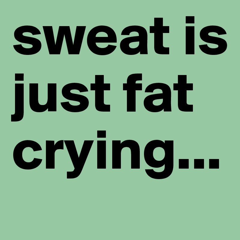 sweat is just fat crying...