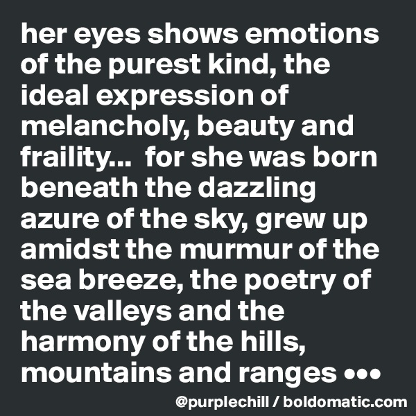 her eyes shows emotions of the purest kind, the ideal expression of melancholy, beauty and fraility...  for she was born beneath the dazzling azure of the sky, grew up amidst the murmur of the sea breeze, the poetry of the valleys and the harmony of the hills, mountains and ranges •••