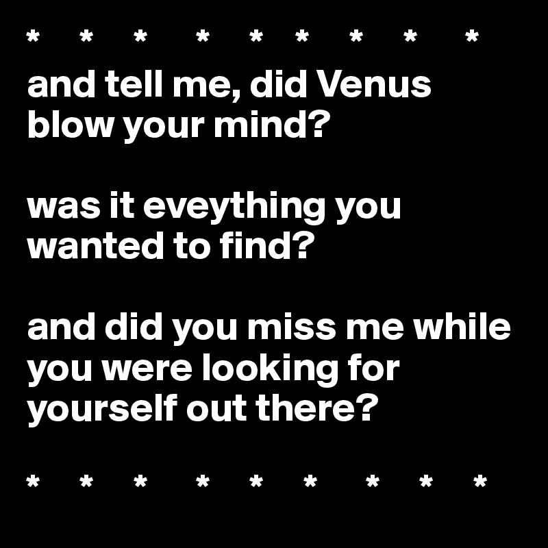 *     *     *      *     *    *     *     *      *
and tell me, did Venus blow your mind?

was it eveything you wanted to find?

and did you miss me while you were looking for yourself out there?

*     *     *      *     *     *      *     *     *  