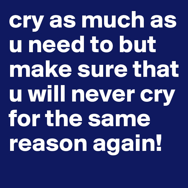 cry as much as u need to but make sure that u will never cry for the same reason again!