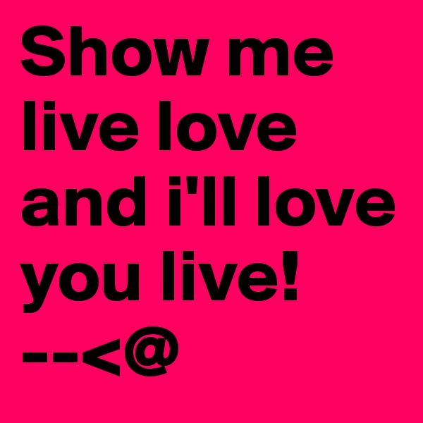 Show me live love and i'll love you live!        --<@