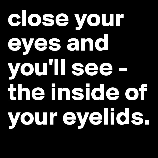 close your eyes and you'll see - the inside of your eyelids. 