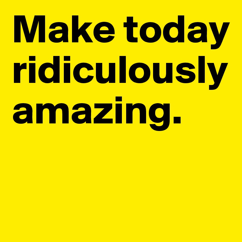 Make today ridiculously amazing.

                                     