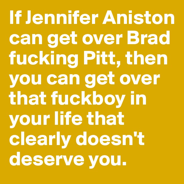 If Jennifer Aniston can get over Brad fucking Pitt, then you can get over that fuckboy in your life that clearly doesn't deserve you. 