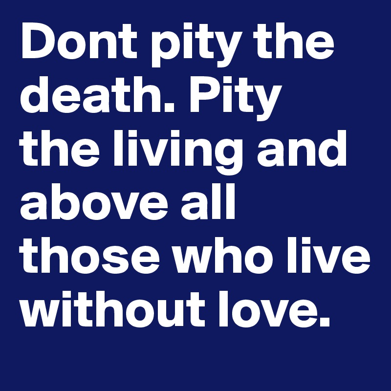 Dont pity the death. Pity the living and above all those who live without love. 