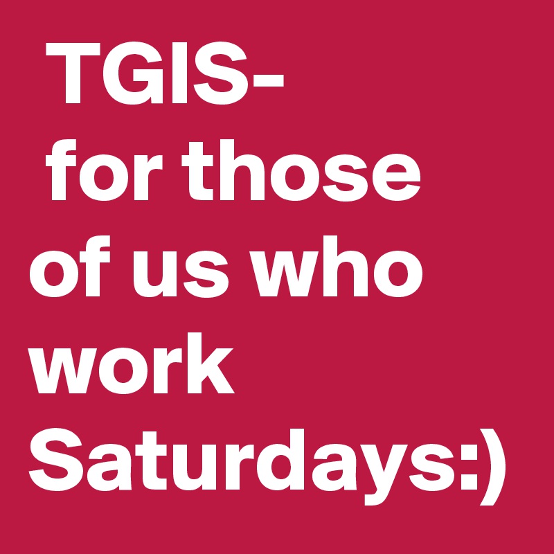  TGIS-
 for those of us who work Saturdays:)