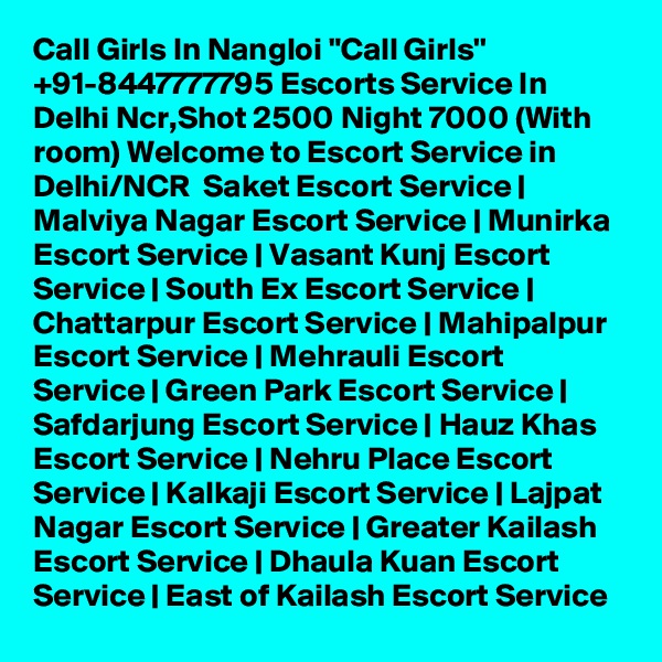 Call Girls In Nangloi "Call Girls'' +91-8447777795 Escorts Service In Delhi Ncr,Shot 2500 Night 7000 (With room) Welcome to Escort Service in Delhi/NCR  Saket Escort Service | Malviya Nagar Escort Service | Munirka Escort Service | Vasant Kunj Escort Service | South Ex Escort Service | Chattarpur Escort Service | Mahipalpur Escort Service | Mehrauli Escort Service | Green Park Escort Service | Safdarjung Escort Service | Hauz Khas Escort Service | Nehru Place Escort Service | Kalkaji Escort Service | Lajpat Nagar Escort Service | Greater Kailash Escort Service | Dhaula Kuan Escort Service | East of Kailash Escort Service
