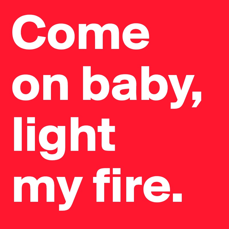 Come on baby, light 
my fire.