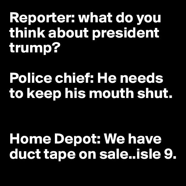 Reporter: what do you think about president trump?

Police chief: He needs to keep his mouth shut.


Home Depot: We have duct tape on sale..isle 9.