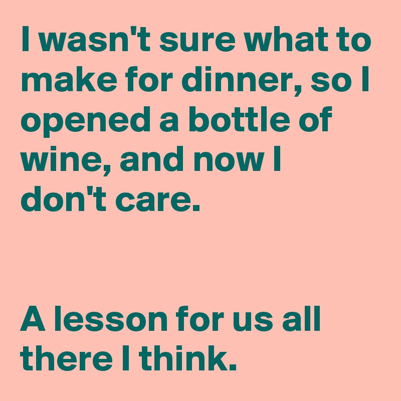 I wasn't sure what to make for dinner, so I opened a bottle of wine, and now I don't care.


A lesson for us all there I think.