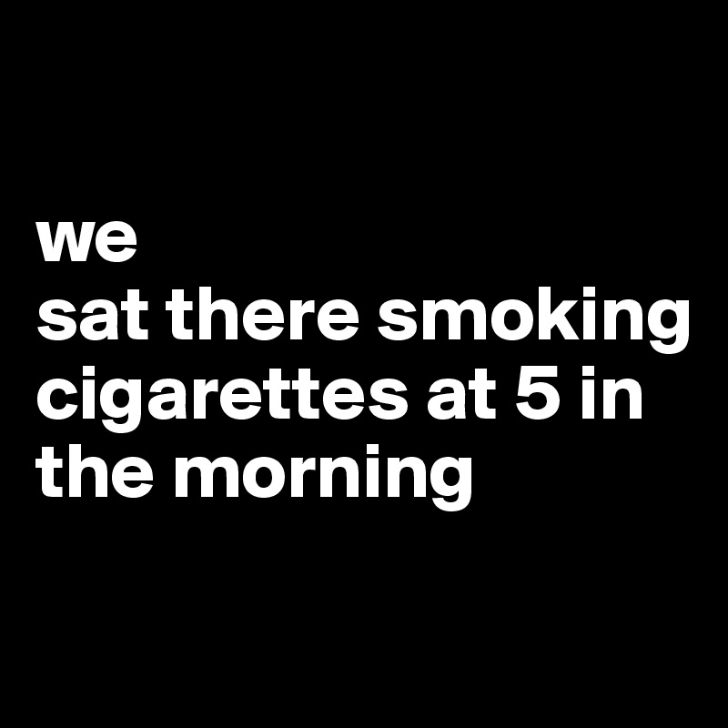 

we
sat there smoking cigarettes at 5 in the morning


