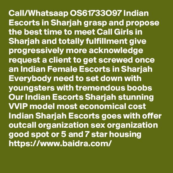 Call/Whatsaap OS61733O97 Indian Escorts in Sharjah grasp and propose the best time to meet Call Girls in Sharjah and totally fulfillment give progressively more acknowledge request a client to get screwed once an Indian Female Escorts in Sharjah Everybody need to set down with youngsters with tremendous boobs Our Indian Escorts Sharjah stunning VVIP model most economical cost Indian Sharjah Escorts goes with offer outcall organization sex organization good spot or 5 and 7 star housing
https://www.baidra.com/