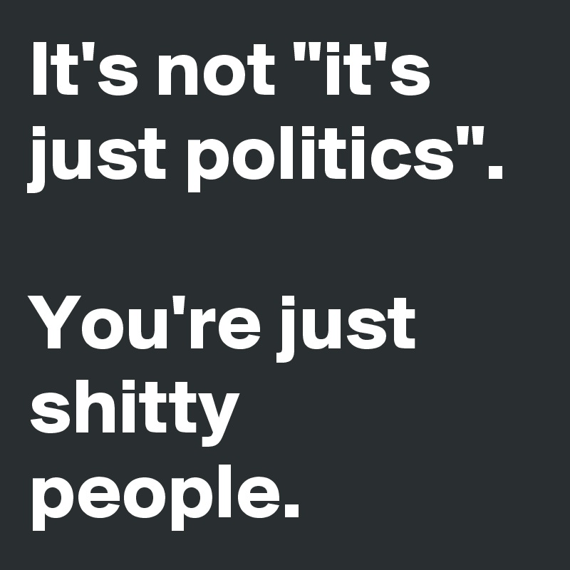 It's not "it's just politics".

You're just shitty people.