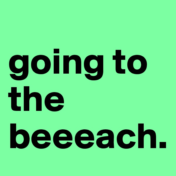 
going to the beeeach.
