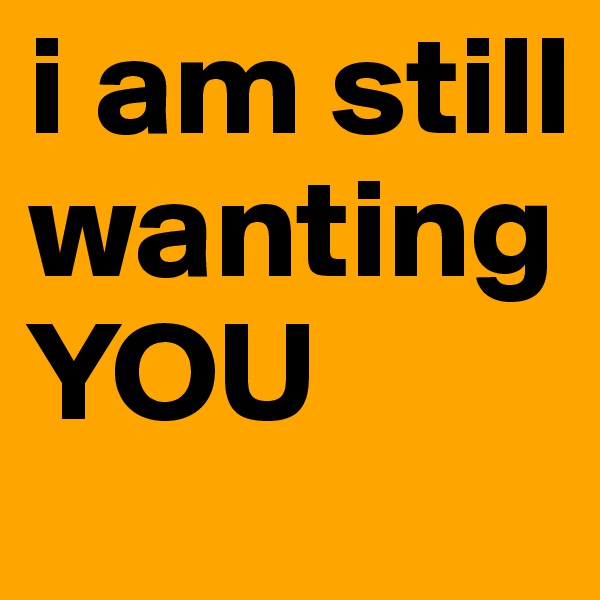 i am still wanting YOU