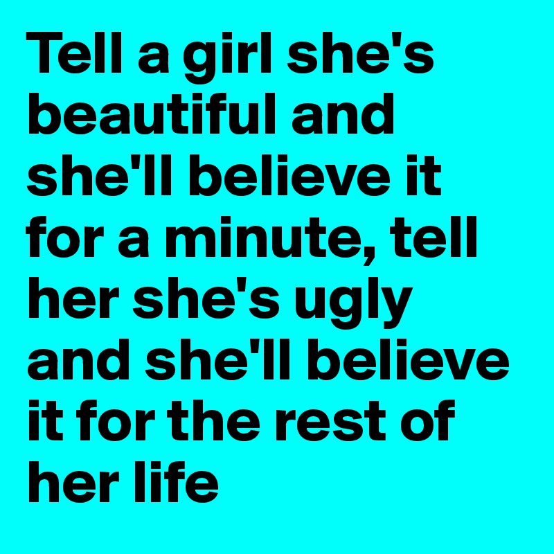 Tell a girl she's beautiful and she'll believe it for a minute, tell her she's ugly and she'll believe it for the rest of her life