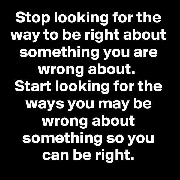 Stop looking for the way to be right about something you are wrong about. 
Start looking for the ways you may be wrong about something so you can be right.