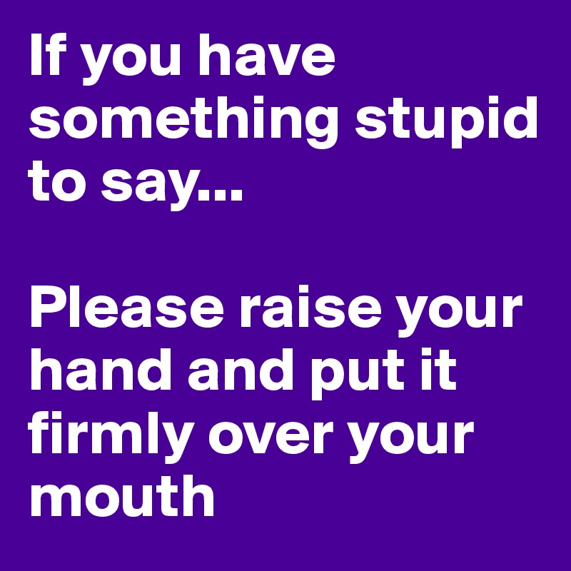 If you have something stupid to say...
 
Please raise your hand and put it firmly over your mouth
