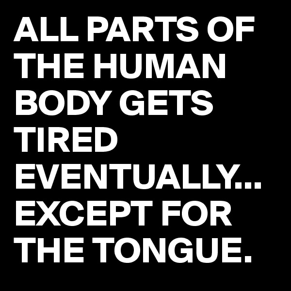 ALL PARTS OF THE HUMAN BODY GETS TIRED EVENTUALLY...
EXCEPT FOR THE TONGUE.