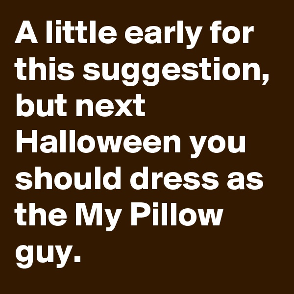A little early for this suggestion, but next Halloween you should dress as the My Pillow guy.
