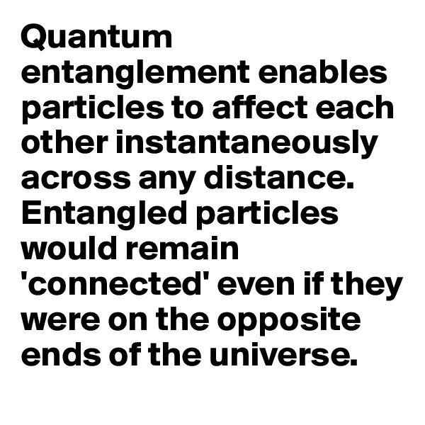 Quantum entanglement enables particles to affect each other instantaneously across any distance. 
Entangled particles would remain 'connected' even if they were on the opposite ends of the universe. 