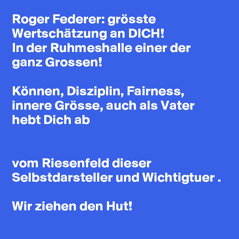 Roger Federer: grösste Wertschätzung an DICH!
In der Ruhmeshalle einer der ganz Grossen!

Können, Disziplin, Fairness, innere Grösse, auch als Vater hebt Dich ab 


vom Riesenfeld dieser Selbstdarsteller und Wichtigtuer .

Wir ziehen den Hut! 