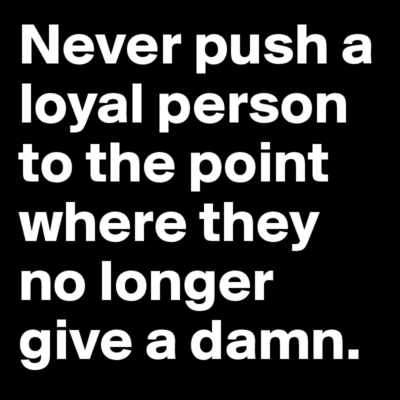 never-push-a-loyal-person-to-the-point-where-they-no-longer-give-a-damn