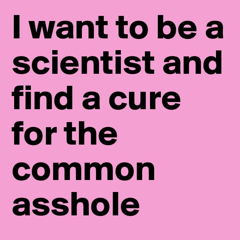 I want to be a scientist and find a cure for the common asshole