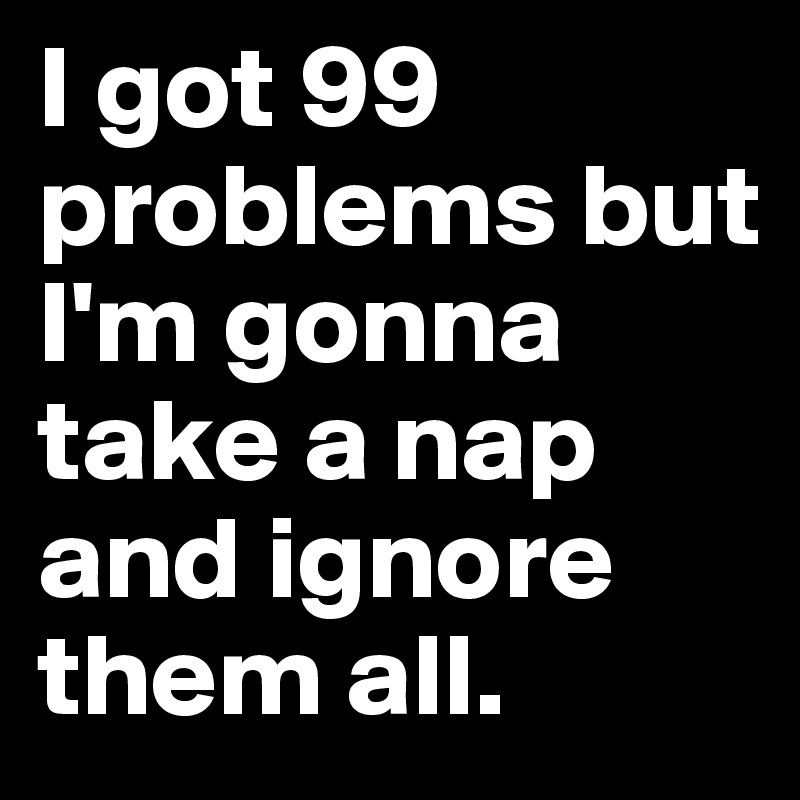 I got 99 problems but I'm gonna take a nap and ignore them all.