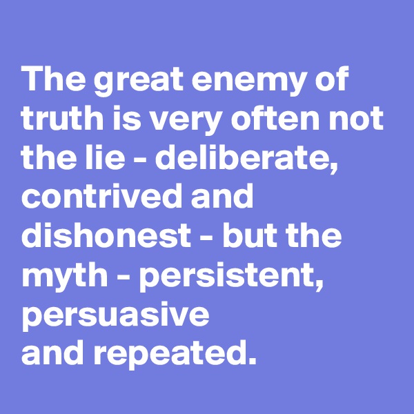                                           The great enemy of truth is very often not the lie - deliberate,
contrived and dishonest - but the myth - persistent, persuasive
and repeated.