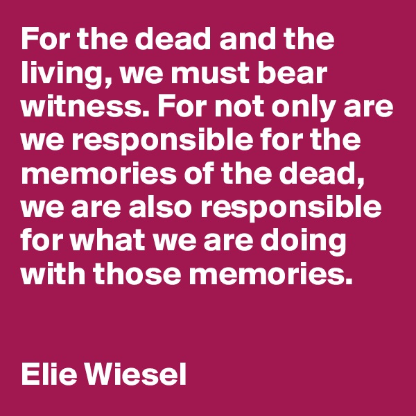 For the dead and the living, we must bear witness. For not only are we responsible for the memories of the dead, we are also responsible for what we are doing with those memories.


Elie Wiesel