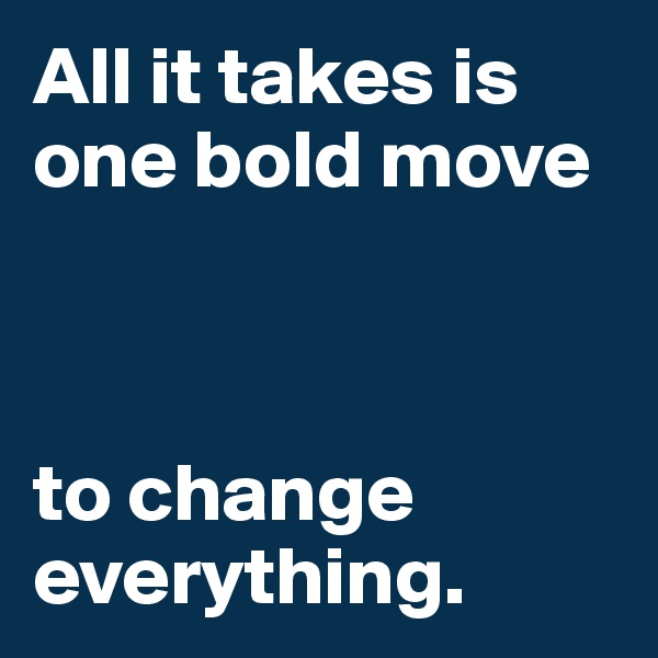 All it takes is one bold move 



to change     
everything.