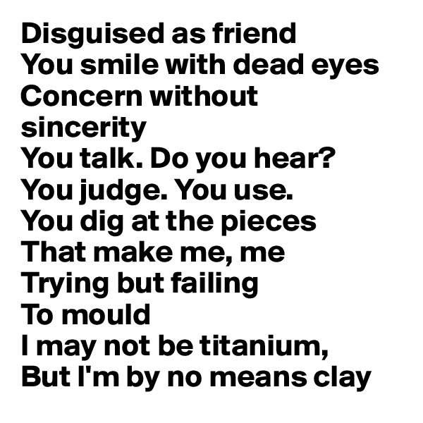 Disguised as friend
You smile with dead eyes
Concern without 
sincerity
You talk. Do you hear?
You judge. You use.
You dig at the pieces 
That make me, me
Trying but failing
To mould
I may not be titanium,
But I'm by no means clay