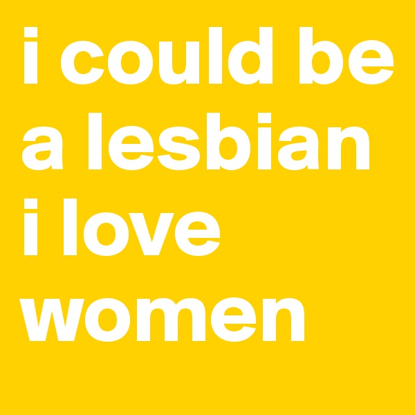 i could be a lesbian i love women