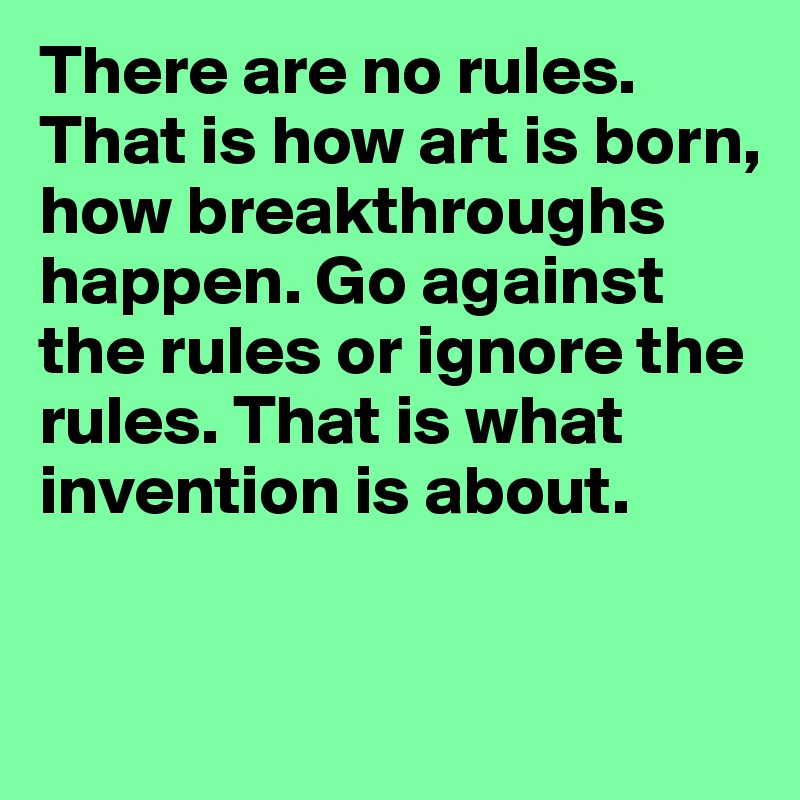 There are no rules. That is how art is born, how breakthroughs happen. Go against the rules or ignore the rules. That is what invention is about.


